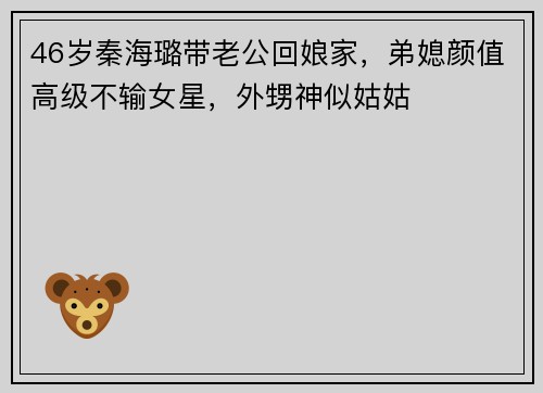 46岁秦海璐带老公回娘家，弟媳颜值高级不输女星，外甥神似姑姑